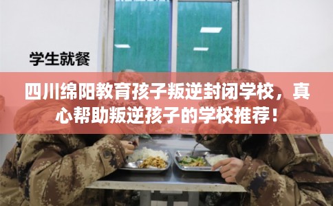 四川绵阳教育孩子叛逆封闭学校，真心帮助叛逆孩子的学校推荐！
