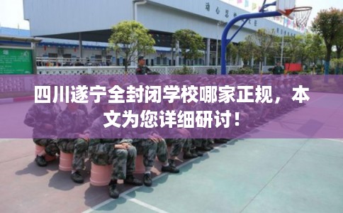 四川遂宁全封闭学校哪家正规，本文为您详细研讨！