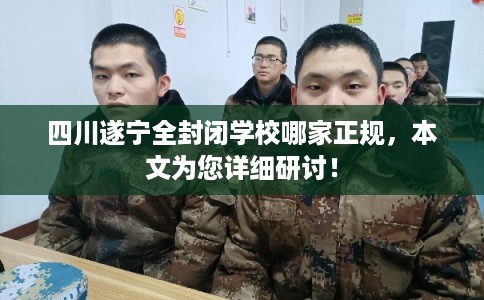 四川遂宁全封闭学校哪家正规，本文为您详细研讨！