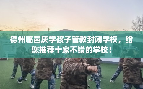 德州临邑厌学孩子管教封闭学校，给您推荐十家不错的学校！