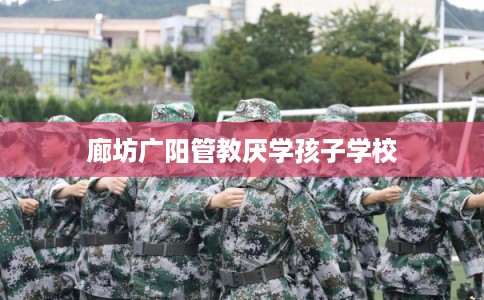 廊坊广阳管教厌学孩子学校 廊坊广阳管教厌学孩子学校
