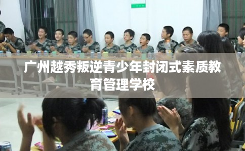 广州越秀叛逆青少年封闭式素质教育管理学校