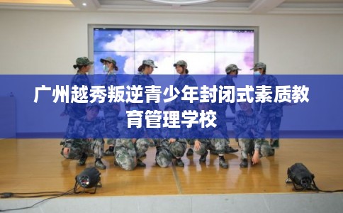 广州越秀叛逆青少年封闭式素质教育管理学校