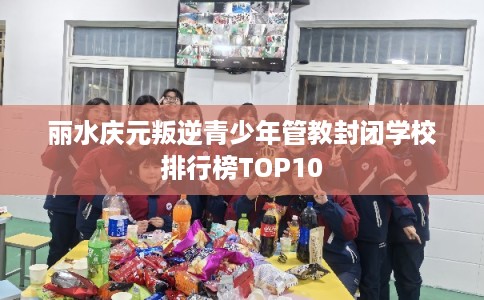 丽水庆元叛逆青少年管教封闭学校排行榜TOP10 丽水庆元叛逆青少年管教封闭学校排行榜TOP10