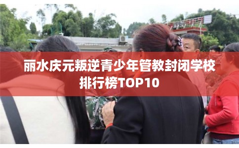 丽水庆元叛逆青少年管教封闭学校排行榜TOP10 丽水庆元叛逆青少年管教封闭学校排行榜TOP10