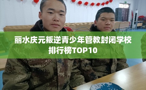 丽水庆元叛逆青少年管教封闭学校排行榜TOP10 丽水庆元叛逆青少年管教封闭学校排行榜TOP10