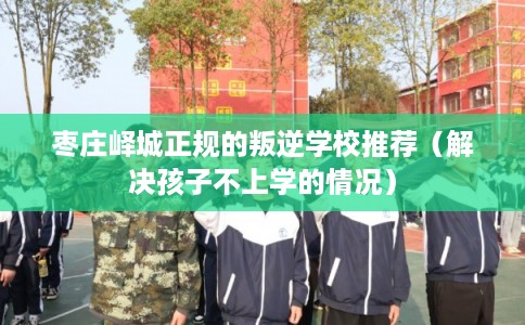 枣庄峄城正规的叛逆学校推荐(解决孩子不上学的情况) 枣庄峄城正规的叛逆学校推荐(解决孩子不上学的情况)