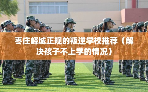枣庄峄城正规的叛逆学校推荐(解决孩子不上学的情况) 枣庄峄城正规的叛逆学校推荐(解决孩子不上学的情况)