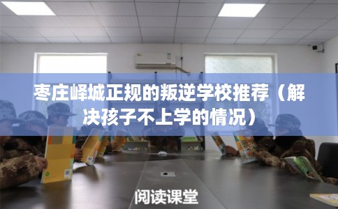 枣庄峄城正规的叛逆学校推荐（解决孩子不上学的情况）