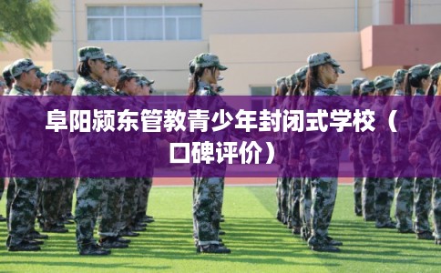 阜阳颍东管教青少年封闭式学校（口碑评价）