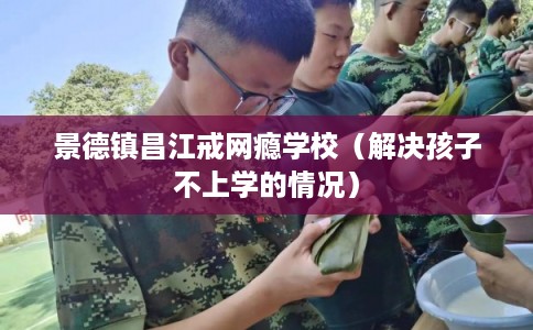 景德镇昌江戒网瘾学校（解决孩子不上学的情况）