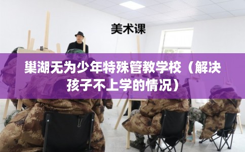 巢湖无为少年特殊管教学校(解决孩子不上学的情况) 巢湖无为少年特殊管教学校(解决孩子不上学的情况)