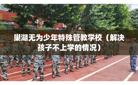巢湖无为少年特殊管教学校（解决孩子不上学的情况）