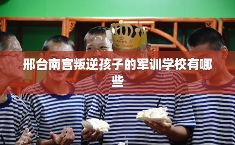 邢台南宫叛逆孩子的军训学校有哪些 邢台南宫叛逆孩子的军训学校有哪些