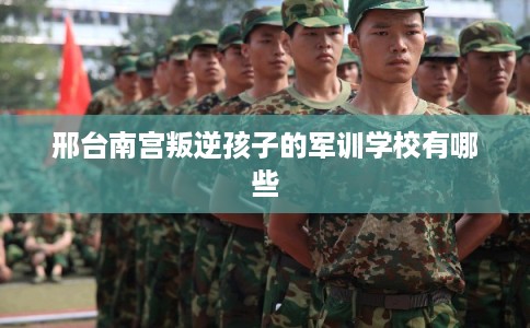 邢台南宫叛逆孩子的军训学校有哪些 邢台南宫叛逆孩子的军训学校有哪些