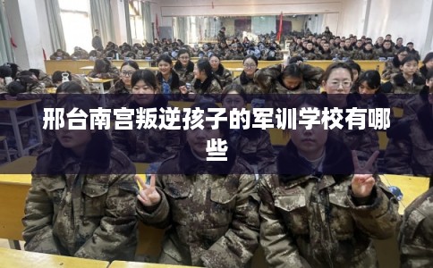 邢台南宫叛逆孩子的军训学校有哪些