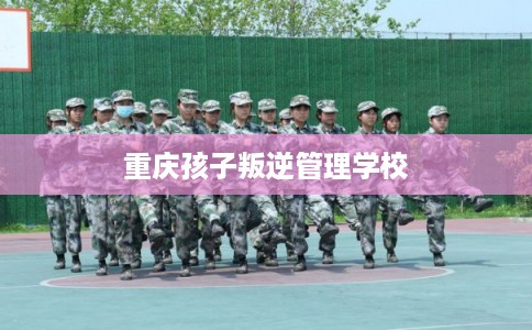 重庆孩子叛逆管理学校