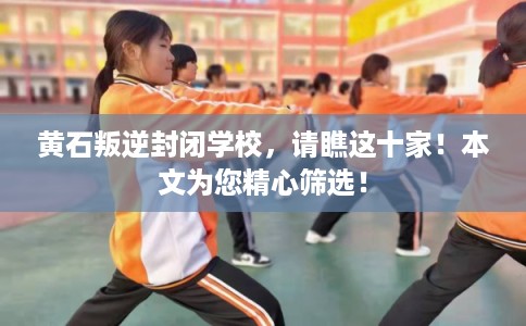 黄石叛逆封闭学校，请瞧这十家！本文为您精心筛选！