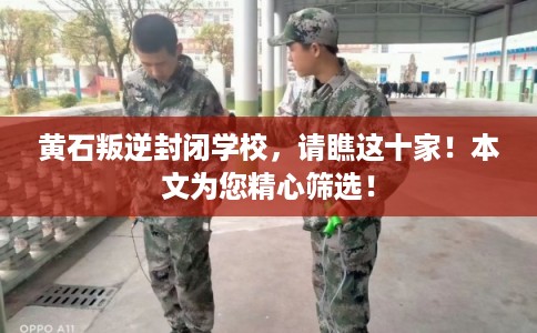 黄石叛逆封闭学校，请瞧这十家！本文为您精心筛选！