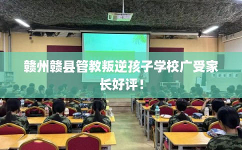 赣州赣县管教叛逆孩子学校广受家长好评! 赣州赣县管教叛逆孩子学校广受家长好评!