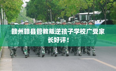 赣州赣县管教叛逆孩子学校广受家长好评！