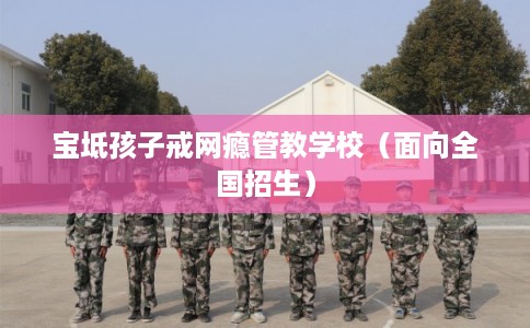 宝坻孩子戒网瘾管教学校（面向全国招生）