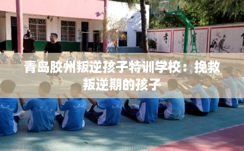 青岛胶州叛逆孩子特训学校：挽救叛逆期的孩子
