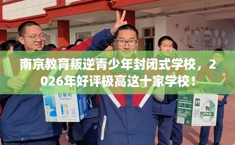 南京教育叛逆青少年封闭式学校，2026年好评极高这十家学校！