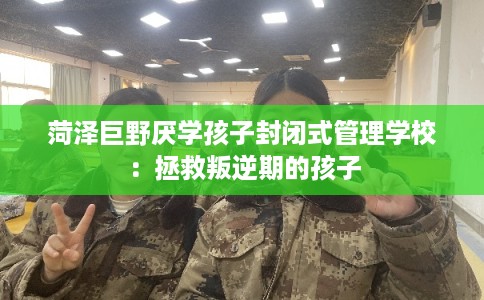 菏泽巨野厌学孩子封闭式管理学校:拯救叛逆期的孩子 菏泽巨野厌学孩子封闭式管理学校:拯救叛逆期的孩子
