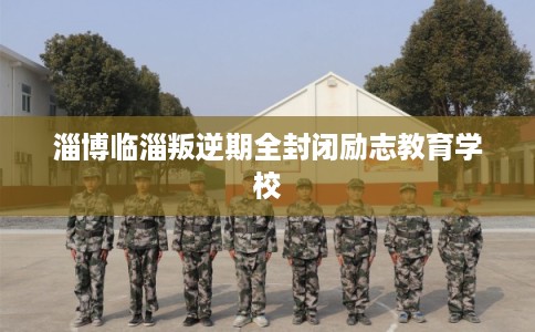 淄博临淄叛逆期全封闭励志教育学校 淄博临淄叛逆期全封闭励志教育学校