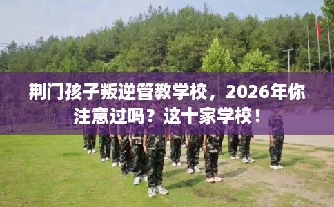 荆门孩子叛逆管教学校,2026年你注意过吗?这十家学校! 荆门孩子叛逆管教学校,2026年你注意过吗?这十家学校!