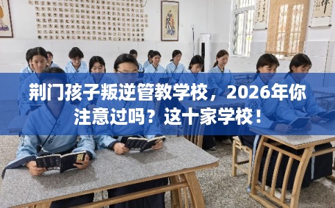荆门孩子叛逆管教学校，2026年你注意过吗？这十家学校！