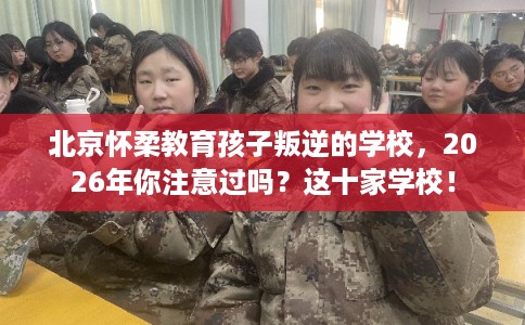 北京怀柔教育孩子叛逆的学校，2026年你注意过吗？这十家学校！