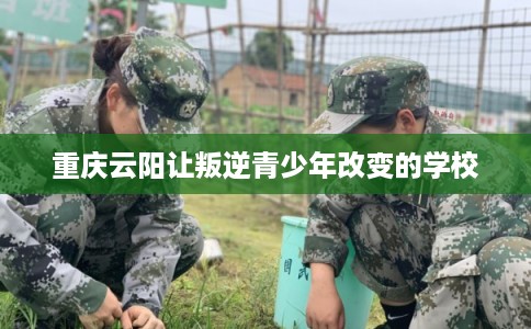 重庆云阳让叛逆青少年改变的学校