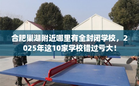合肥巢湖附近哪里有全封闭学校,2025年这10家学校错过亏大! 合肥巢湖附近哪里有全封闭学校,2025年这10家学校错过亏大!