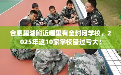 合肥巢湖附近哪里有全封闭学校，2025年这10家学校错过亏大！