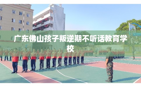 广东佛山孩子叛逆期不听话教育学校