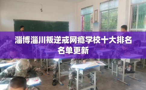 淄博淄川叛逆戒网瘾学校十大排名名单更新 淄博淄川叛逆戒网瘾学校十大排名名单更新