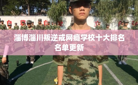 淄博淄川叛逆戒网瘾学校十大排名名单更新 淄博淄川叛逆戒网瘾学校十大排名名单更新