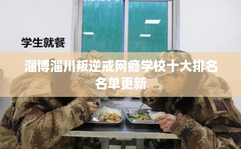 淄博淄川叛逆戒网瘾学校十大排名名单更新 淄博淄川叛逆戒网瘾学校十大排名名单更新