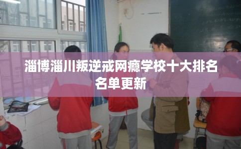 淄博淄川叛逆戒网瘾学校十大排名名单更新