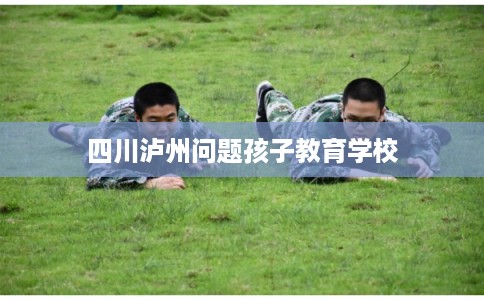 四川泸州问题孩子教育学校 四川泸州问题孩子教育学校