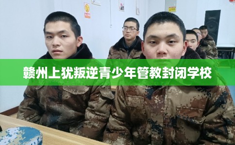 赣州上犹叛逆青少年管教封闭学校 赣州上犹叛逆青少年管教封闭学校