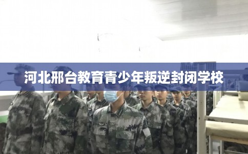 河北邢台教育青少年叛逆封闭学校 河北邢台教育青少年叛逆封闭学校