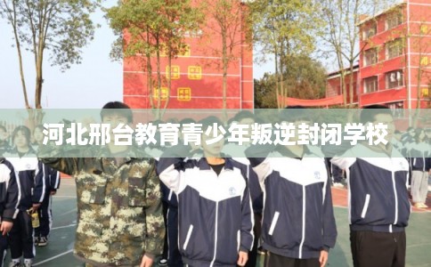 河北邢台教育青少年叛逆封闭学校 河北邢台教育青少年叛逆封闭学校