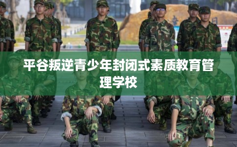 平谷叛逆青少年封闭式素质教育管理学校 平谷叛逆青少年封闭式素质教育管理学校