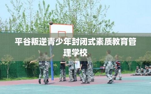 平谷叛逆青少年封闭式素质教育管理学校