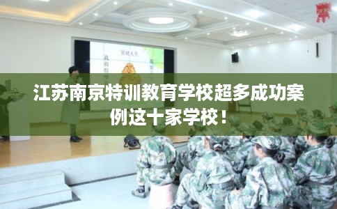 江苏南京特训教育学校超多成功案例这十家学校! 江苏南京特训教育学校超多成功案例这十家学校!