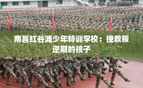 南昌红谷滩少年特训学校：挽救叛逆期的孩子