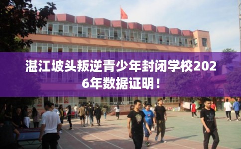 湛江坡头叛逆青少年封闭学校2026年数据证明! 湛江坡头叛逆青少年封闭学校2026年数据证明!